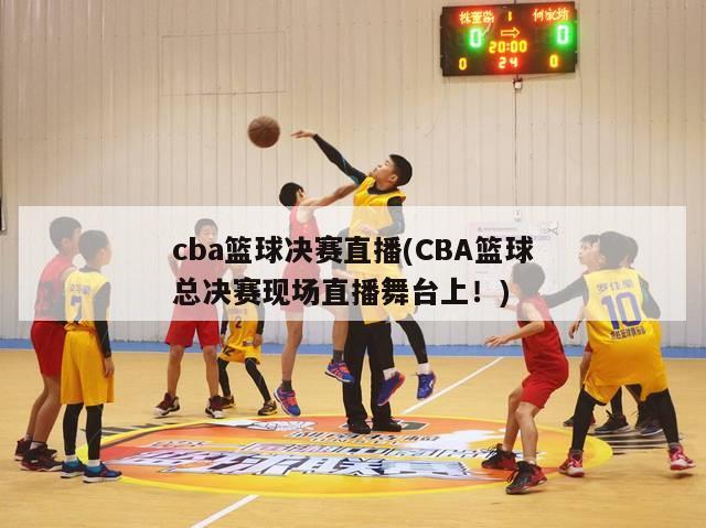 cba篮球决赛直播(CBA篮球总决赛现场直播舞台上！)