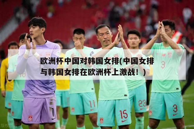 欧洲杯中国对韩国女排(中国女排与韩国女排在欧洲杯上激战！)