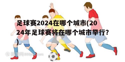 足球赛2024在哪个城市(2024年足球赛将在哪个城市举行？)